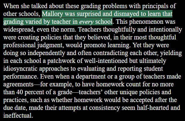 When she talked about these grading problems with principals of other schools, Mallory was surpised and dismayed to learn that grading varied by teacher in every school. This phenomenon was widespread, even the norm. Teachers thoughtfully and intentionally were creating policies that they believed, in their most thoughtful professional judgment, would promote learning. Yet they were doing so independently and often contradicting each other, yielding in each school a patchwork of well-intentioned but ultimately idiosyncratic approaches to evaluating and reporting student performance. Even when a department or a group of teachers made agreements—for example, to have homework count for no more than 40 percent of a grade—teachers’ other unique policies and practices, such as whether homework would be accepted after the due date, made their attempts at consistency seem half-hearted and ineffectual.