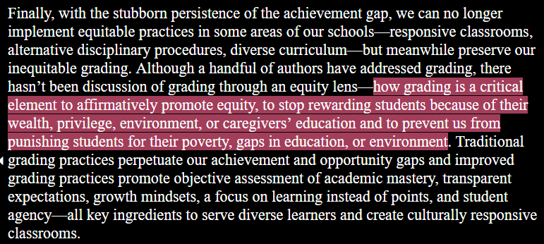 Finally, with the stubborn persistence of the achievement gap, we can no longer implement equitable practices in some areas of our schools—responsive classrooms, alternative disciplinary procedures, diverse curriculum—but meanwhile preserve our inequitable grading. Although a handful of authors have addressed grading, there hasn’t been discussion of grading through an equity lens—how grading is a critical element to affirmatively promote equity, to stop rewarding students because of their wealth, privilege, environment, or caregivers’ education and to prevent us from punishing students for their poverty, gaps in education, or environment. Traditional grading practices perpetuate our achievement and opportunity gaps and improved grading practices promote objective assessment of academic mastery, transparent expectations, growth mindsets, a focus on learning instead of points, and student agency—all key ingredients to serve diverse learners and create culturally responsive classrooms.