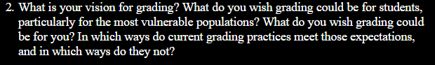 2. What is your vision for grading? What do you wish grading could be for students, particularly for the most vulnerable populations? What do you wish grading could be for you? In which ways do current grading practices most those expectations, and in which ways do they not?