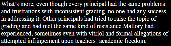 What’s more, even though every principal had the same problems and frustrations with inconsistent grading, no one had any success in addressing it. Other principals had tried to raise the topic of grading and had met the same kind of resistance Mallory had experienced, sometimes even with vitriol and formal allegations of attempted infringement upon teachers’ academic freedom.
