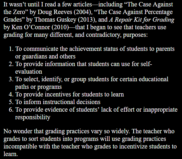 It wasn’t until I read a few articles—including “The Case Against the Zero” by Doug Reeves (2004), “The Case Against Percentage Grades” by Thomas Guskey (2013), and A Repair Kit for Grading by Ken O’Connor (2010)—that I began to see that teachers use grading for many different, and contradictory, purposes: 1. To communicate the achievement status of students to parents or guardians and others 2. To provide information that students can use for self- evaluation 3. To select, identify, or group students for certain educational paths or programs 4. To provide incentives for students to learn 5. To inform instructional decisions 6. To provide evidence of students’ lack of effort or inappropriate responsibility. No wonder that grading practices vary so widely. The teacher who grades to sort students into programs will use grading practices incompatible with the teacher who grades to incentivize students to learn.