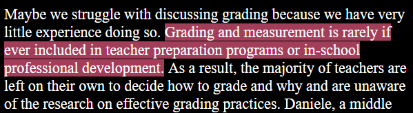 Maybe we struggle with discussing grading because we have very little experience doing so. Grading and measurement is rarely if ever included in teacher preparation programs or in-school professional development. As a result, the majority of teachers are left on their own to decide how to grade and why and are unaware of the research on effective grading practices.