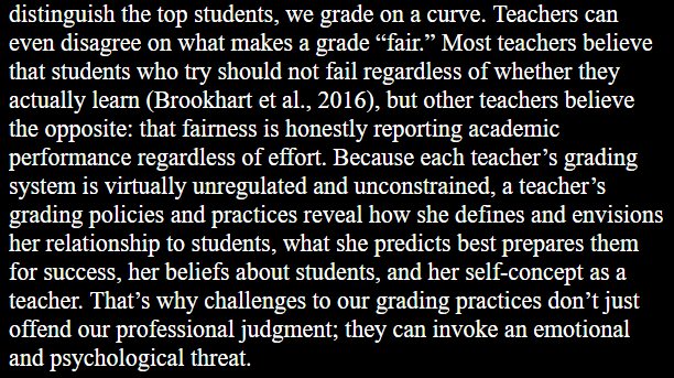 Teachers can even disagree on what makes a grade “fair.” Most teachers believe that students who try should not fail regardless of whether they actually learn (Brookhart et al., 2016), but other teachers believe the opposite: that fairness is honestly reporting academic performance regardless of effort. Because each teacher’s grading system is virtually unregulated and unconstrained, a teacher’s grading policies and practices reveal how she defines and envisions her relationship to students, what she predicts best prepares them for success, her beliefs about students, and her self-concept as a teacher. That’s why challenges to our grading practices don’t just offend our professional judgment; they can invoke an emotional and psychological threat. 