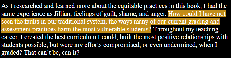As I researched and learned more about the equitable practices in this book, I had the same experience as Jillian: feelings of guilt, shame, and anger. How could I have not seen the faults in our traditional system, the ways many of our current grading and assessment practices harm the most vulnerable students? Throughout my teaching career, I created the best curriculum I could, built the most positive relationships with students possible, but were my efforts compromised, or even undermined, when I graded? That can’t be, can it?