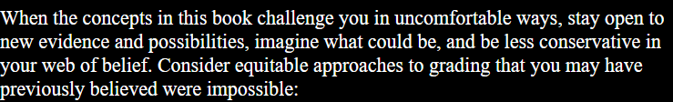 When the concepts in this book challenge you in uncomfortable ways, stay open to new evidence and possibilities, imagine what could be, and be less conservative in your web of belief. Consider equitable approaches to grading that you may have previously believed were impossible: