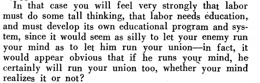 In that case you will feel very strongly that labor must do some tall thinking, that labor needs education, and must develop its own educational program and system, since it would seem as silly to let your enemy run your mind as to let him run your union—in fact, it would appear obvious that if he runs your mind, he certainly will run your union too, whether your mind realizes it or not?