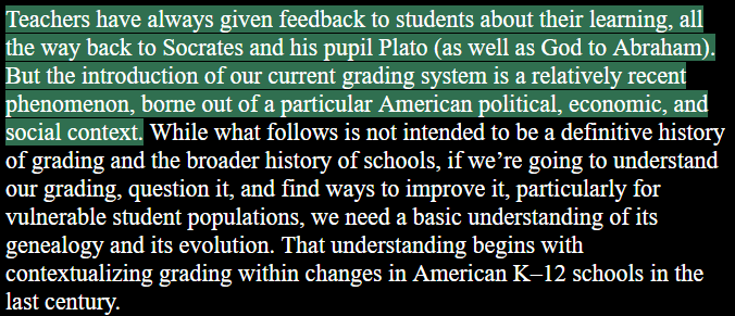 Teachers have always given feedback to students about their learning, all the way back to Socrates and his pupil Plato (as well as God to Abraham). But the introduction of our current grading system is a relatively recent phenomenon, borne out of a particular American political, economic, and social context. While what follows is not intended to be a definitive history of grading and the broader history of schools, if we’re going to understand our grading, question it, and find ways to improve it, particularly for vulnerable student populations, we need a basic understanding of its genealogy and its evolution. That understanding begins with contextualizing grading within changes in American K-12 schools in the last century. 