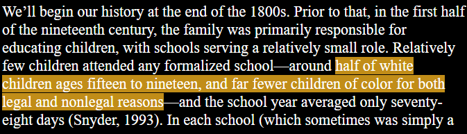 We’ll begin our history at the end of the 1800s. Prior to that, in the first half of the nineteenth century, the family was primarily responsible for educating children, with schools serving a relatively small role. Relatively few children attended any formalized school—around halfof white children ages fifteen to nineteen, and far fewer children of color for both legalland nonlegal reasons—and the school year averaged only seventy- eight days (Snyder, 1993).