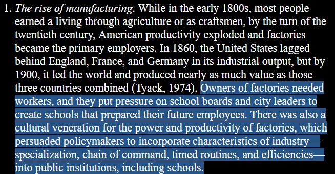 1. The rise of manufacturing. While in the early 1800s, most people earned a living through agriculture or as craftsmen, by the turn of the twentieth century, American productivity exploded and factories became the primary employers. In 1860, the United States lagged behind England, France, and Germany in its industrial output, but by 1900, it led the world and produced nearly as much value as those three countries combined (Tyack, 1974). Owners of factories needed workers, and they put pressure on school boards and city leaders to create schools that prepared their future employees. There was also a cultural veneration for the power and productivity of factories, which persuaded policymakers to incorporate characteristics of industry— specialization, chain of command, timed routines, and efficiencies— into public institutions, including schools. 