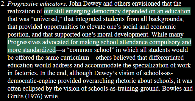 2. Progressive educators. John Dewey and others envisioned that the realization of our still emerging democracy depended on an education that was “universal,” that integrated students from all backgrounds, that provided opportunities to elevate one’s social and economic position, and that supported one’s moral development. While many Progressives advocated for making school attendance compulsory and more standardized—a “common school” in which all students would be offered the same curriculum— others believed that education would address and accommodate the specialization of work in factories. In the end, although Dewey’s vision of schools-as- democratic-engine provided overarching rhetoric about schools, it was often eclipsed by the vision of schools-as-training-ground.