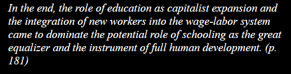In the end, the role of education as capitalist expansion and the integration of new workers into the wage-labor system came to dominate the potential role of schooling as the great equalizer and the instrument of full human development. (p. 181) 