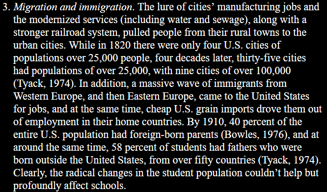3. Migration and immigration. The lure of cities’ manufacturing jobs and the modernized services (including water and sewage), along with a stronger railroad system, pulled people from their rural towns to the urban cities. While in 1820 there were only four U.S. cities of populations over 25,000 people, four decades later, thirty-five cities had populations of over 25,000, with nine cities of over 100,000 (Tyack, 1974). In addition, a massive wave of immigrants from ‘Western Europe, and then Eastern Europe, came to the United States for jobs, and at the same time, cheap U.S. grain imports drove them out of employment in their home countries. By 1910, 40 percent of the entire U.S. population had foreign-born parents (Bowles, 1976), and at around the same time, 58 percent of students had fathers who were ‘born outside the United States, from over fifty countries (Tyack, 1974). Clearly, the radical changes in the student population couldn’t help but profoundly affect schools.