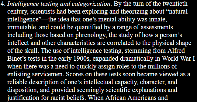 4. Intelligence testing and categorization. By the turn of the twentieth century, scientists had been exploring and theorizing about “natural intelligence”—the idea that one’s mental ability was innate, immutable, and could be quantified by a range of assessments including those based on phrenology, the study of how a person’s intellect and other characteristics are correlated to the physical shape of the skull. The use of intelligence testing, stemming from Alfred Binet’s tests in the early 1900s, expanded dramatically in World War I when there was a need to quickly assign roles to the millions of enlisting servicemen. Scores on these tests soon became viewed as a reliable description of one’s intellectual capacity, character, and disposition, and provided seemingly scientific explanations and justification for racist beliefs.