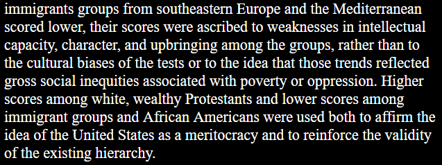 When African Americans and immigrants groups from southeastern Europe and the Mediterranean scored lower, their scores were ascribed to weaknesses in intellectual capacity, character, and upbringing among the groups, rather than to the cultural biases of the tests or to the idea that those trends reflected gross social inequities associated with poverty or oppression. Higher scores among white, wealthy Protestants and lower scores among immigrant groups and African Americans were used both to affirm the idea of the United States as a meritocracy and to reinforce the validity of the existing hierarchy. 