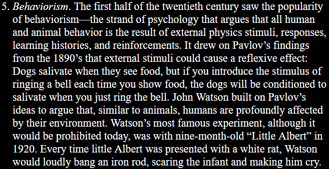 5. Behaviorism. The first half of the twentieth century saw the popularity of behaviorism—the strand of psychology that argues that all human and animal behavior is the result of external physics stimuli, responses, learning histories, and reinforcements. It drew on Pavlov’s findings from the 1890’s that external stimuli could cause a reflexive effect: Dogs salivate when they see food, but if you introduce the stimulus of ringing a bell each time you show food, the dogs will be conditioned to salivate when you just ring the bell. John Watson built on Pavlov’s ideas to argue that, similar to animals, humans are profoundly affected by their environment. Watson’s most famous experiment, although it would be prohibited today, was with nine-month-old “Little Albert” in 1920. Every time little Albert was presented with a white rat, Watson would loudly bang an iron rod, scaring the infant and making him cry.