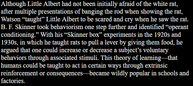 Although Little Albert had not been initially afraid of the white rat, after multiple presentations of banging the rod when showing the rat, Watson “taught” Little Albert to be scared and cry when he saw the rat. B. F. Skinner took behaviorism one step further and identified “operant conditioning.” With his “Skinner box™ experiments in the 1920s and 1930s, in which he taught rats to pull a lever by giving them food, he argued that one could increase or decrease a subject’s voluntary behaviors through associated stimuli. This theory of learning—that humans could be taught to act in certain ways through extrinsic reinforcement or consequences—became wildly popular in schools and factories. 