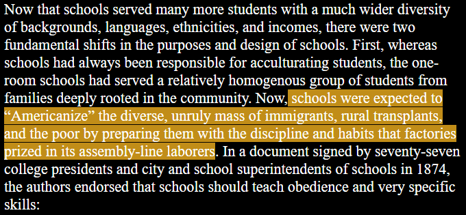 Now that schools served many more students with a much wider diversity of backgrounds, languages, ethnicities, and incomes, there were two fundamental shifts in the purposes and design of schools. First, whereas schools had always been responsible for acculturating students, the one- room schools had served a relatively homogenous group of students from families deeply rooted in the community. Now, schools were expected to ‘“Americanize” the diverse, unruly mass of immigrants, rural transplants, and the poor by preparing them with the discipline and habits that factories prized in its assembly-line laborers. In a document signed by seventy-seven college presidents and city and school superintendents of schools in 1874, the authors endorsed that schools should teach obedience and very specific skills: