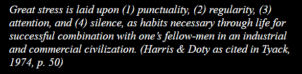 Great stress is laid upon (1) punctuality, (2) regularity, (3) attention, and (4) silence, as habits necessary through life for successful combination with one’s fellow-men in an industrial and commercial civilization. (Harris & Doty as cited in Tyack, 1974, p. 50)
