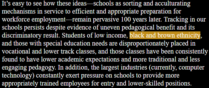 It’s easy to see how these ideas—schools as sorting and acculturating mechanisms in service to efficient and appropriate preparation for workforce employment—remain pervasive 100 years later. Tracking in our schools persists despite evidence of uneven pedagogical benefit and its discriminatory result. Students of low income, black and brown ethnicity, and those with special education needs are disproportionately placed in vocational and lower track classes, and those classes have been consistently found to have lower academic expectations and more traditional and less engaging pedagogy. In addition, the largest industries (currently, computer technology) constantly exert pressure on schools to provide more appropriately trained employees for entry and lower-skilled positions. 