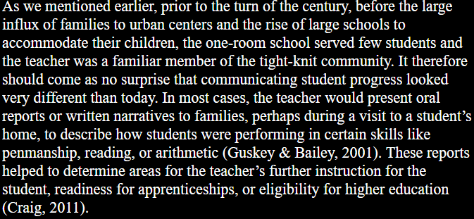 As we mentioned earlier, prior to the turn of the century, before the large influx of families to urban centers and the rise of large schools to accommodate their children, the one-room school served few students and the teacher was a familiar member of the tight-knit community. It therefore should come as no surprise that communicating student progress looked very different than today. In most cases, the teacher would present oral reports or written narratives to families, perhaps during a visit to a student’s home, to describe how students were performing in certain skills like penmanship, reading, or arithmetic (Guskey & Bailey, 2001). These reports helped to determine areas for the teacher’s further instruction for the student, readiness for apprenticeships, or eligibility for higher education (Craig, 2011).